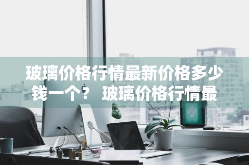 玻璃价格行情最新价格多少钱一个？ 玻璃价格行情最新价格多少钱一个平方米