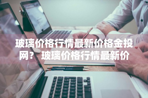玻璃价格行情最新价格金投网？ 玻璃价格行情最新价格走势图 现货价格