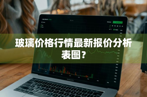玻璃价格行情最新报价分析表图？