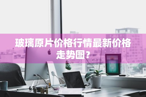 玻璃原片价格行情最新价格走势图？