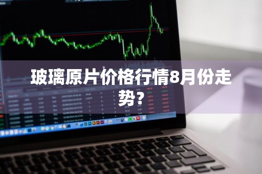 玻璃原片价格行情8月份走势？