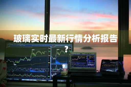 玻璃实时最新行情分析报告？