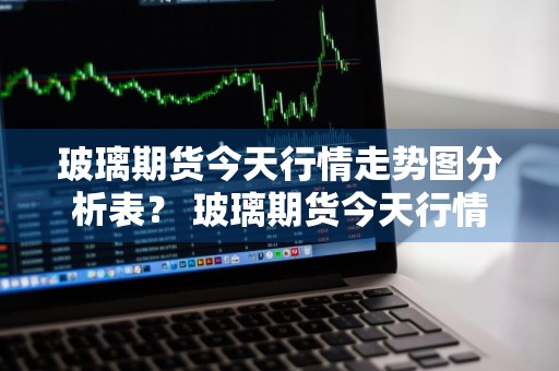 玻璃期货今天行情走势图分析表？ 玻璃期货今天行情走势图分析表最新