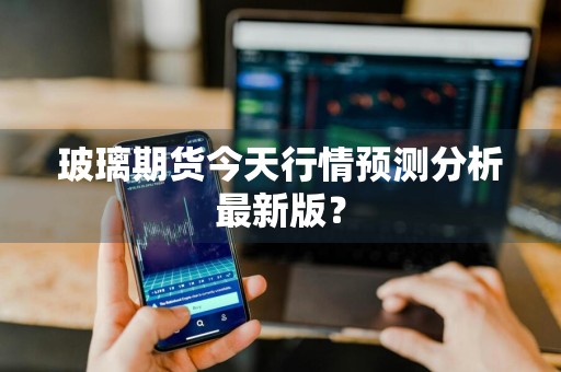 玻璃期货今天行情预测分析最新版？