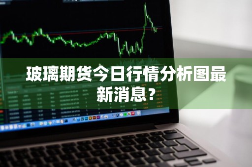 玻璃期货今日行情分析图最新消息？