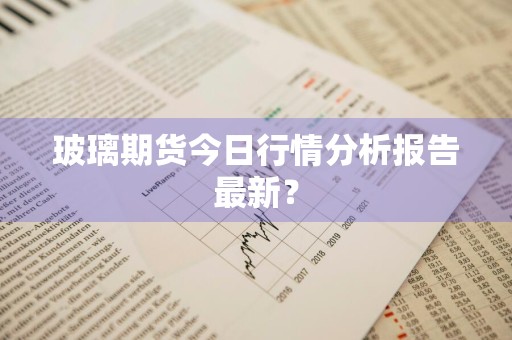 玻璃期货今日行情分析报告最新？
