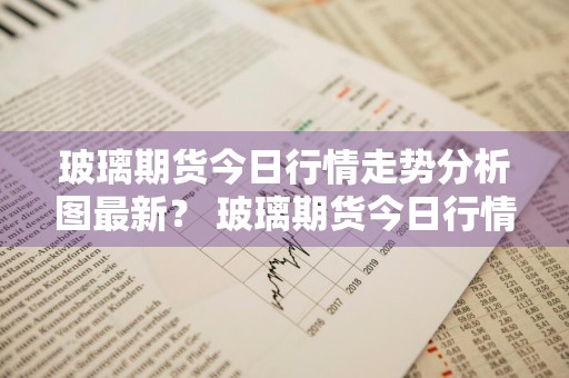 玻璃期货今日行情走势分析图最新？ 玻璃期货今日行情走势分析图最新版