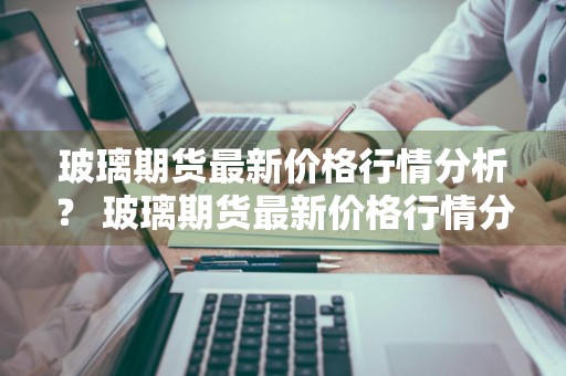 玻璃期货最新价格行情分析？ 玻璃期货最新价格行情分析报告