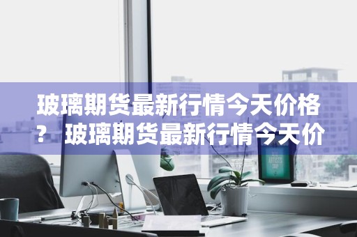 玻璃期货最新行情今天价格？ 玻璃期货最新行情今天价格表