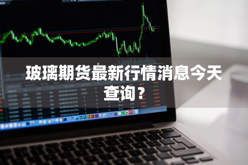 玻璃期货最新行情消息今天查询?