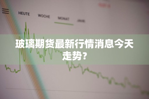 玻璃期货最新行情消息今天走势？