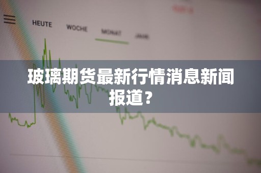 玻璃期货最新行情消息新闻报道？