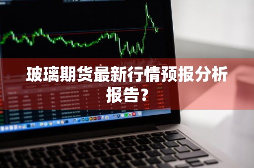 玻璃期货最新行情预报分析报告？