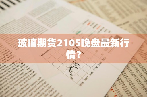 玻璃期货2105晚盘最新行情？