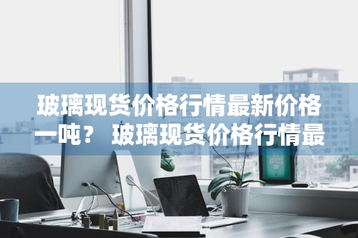 玻璃现货价格行情最新价格一吨？ 玻璃现货价格行情最新价格一吨