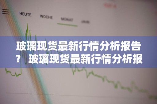 玻璃现货最新行情分析报告？ 玻璃现货最新行情分析报告怎么写
