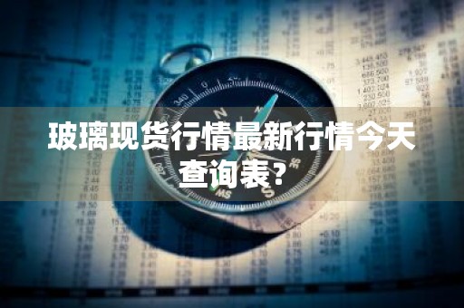 玻璃现货行情最新行情今天查询表？