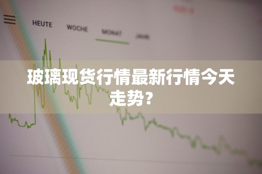 玻璃现货行情最新行情今天走势？