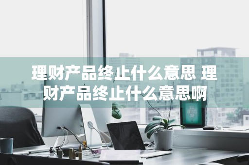 理财产品终止什么意思 理财产品终止什么意思啊