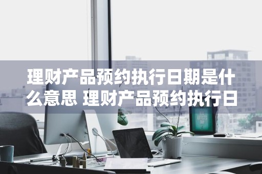 理财产品预约执行日期是什么意思 理财产品预约执行日期是什么意思啊
