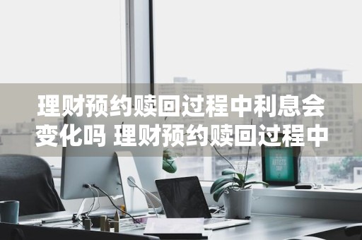 理财预约赎回过程中利息会变化吗 理财预约赎回过程中利息会变化吗为什么