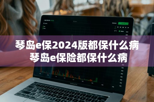 琴岛e保2024版都保什么病 琴岛e保险都保什么病