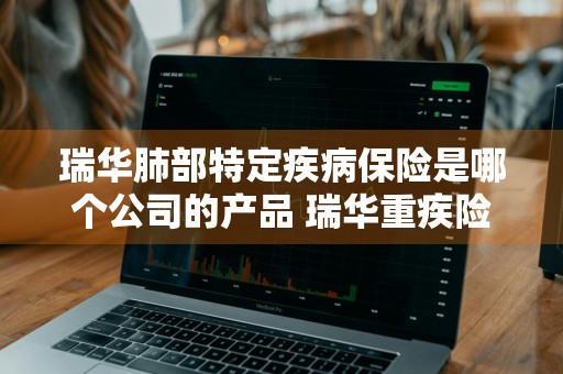 瑞华肺部特定疾病保险是哪个公司的产品 瑞华重疾险怎么样