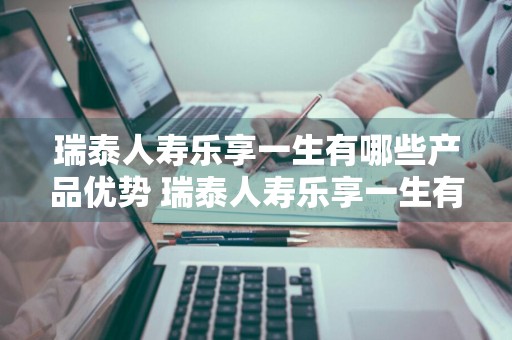 瑞泰人寿乐享一生有哪些产品优势 瑞泰人寿乐享一生有哪些产品优势呢