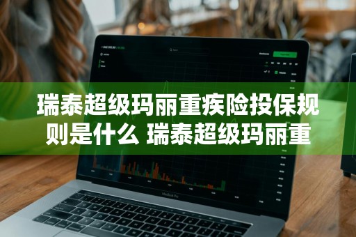 瑞泰超级玛丽重疾险投保规则是什么 瑞泰超级玛丽重疾险怎么样