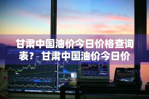 甘肃中国油价今日价格查询表？ 甘肃中国油价今日价格查询表最新