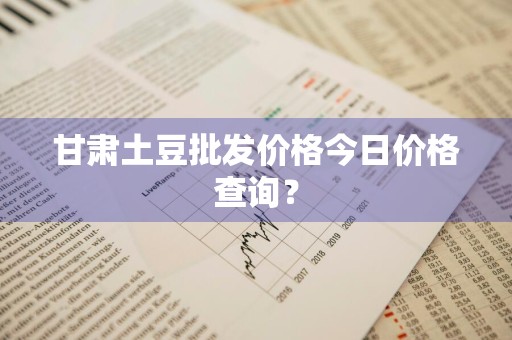 甘肃土豆批发价格今日价格查询？