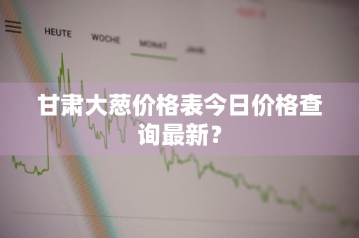 甘肃大葱价格表今日价格查询最新？