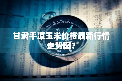 甘肃平凉玉米价格最新行情走势图?