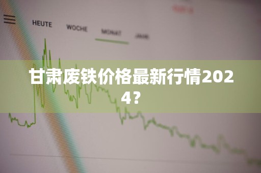 甘肃废铁价格最新行情2024？