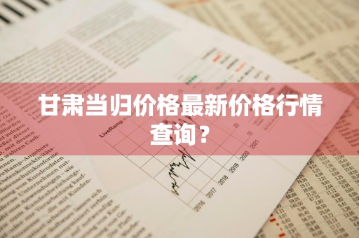 甘肃当归价格最新价格行情查询？