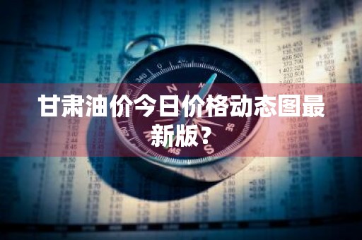 甘肃油价今日价格动态图最新版？