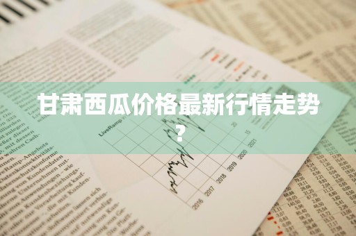 甘肃西瓜价格最新行情走势？