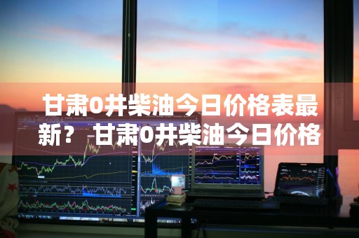 甘肃0井柴油今日价格表最新？ 甘肃0井柴油今日价格表最新消息