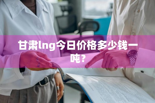 甘肃lng今日价格多少钱一吨？