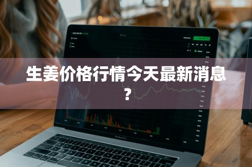 生姜价格行情今天最新消息？