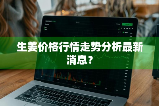 生姜价格行情走势分析最新消息？
