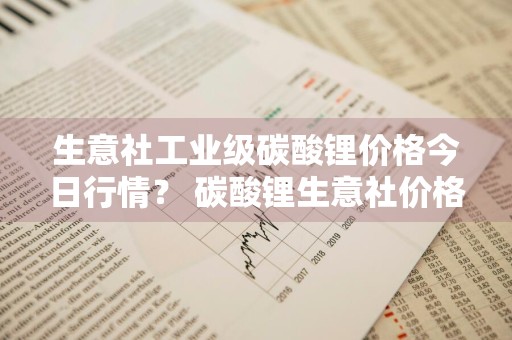生意社工业级碳酸锂价格今日行情？ 碳酸锂生意社价格快讯