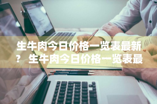 生牛肉今日价格一览表最新？ 生牛肉今日价格一览表最新图片