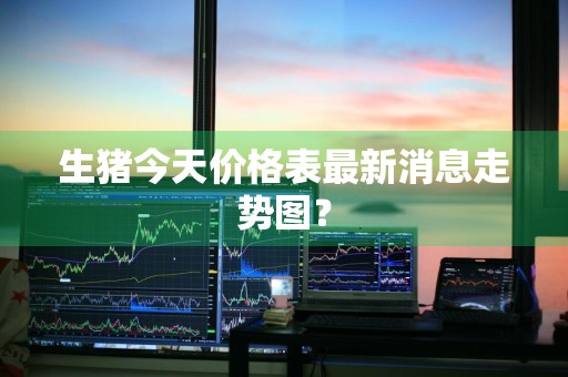 生猪今天价格表最新消息走势图？