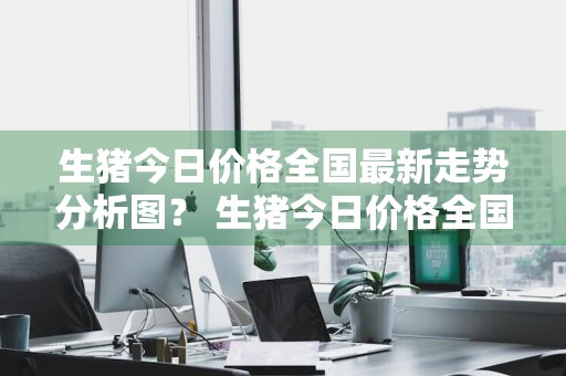 生猪今日价格全国最新走势分析图？ 生猪今日价格全国最新走势分析图表