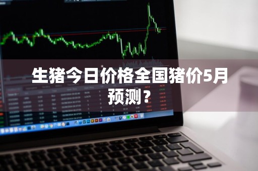 生猪今日价格全国猪价5月预测？