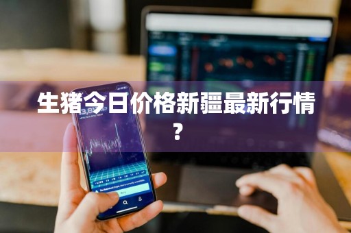 生猪今日价格新疆最新行情？