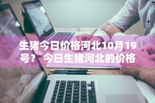 生猪今日价格河北10月19号？ 今日生猪河北的价格