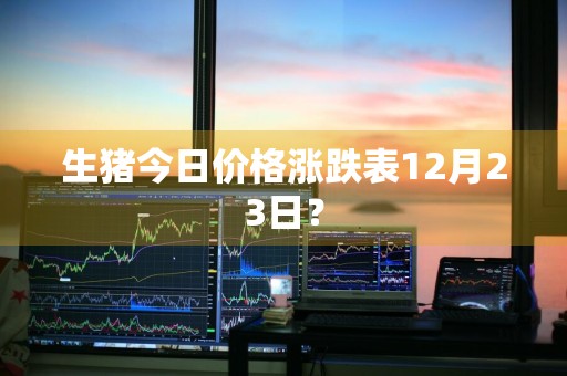 生猪今日价格涨跌表12月23日？