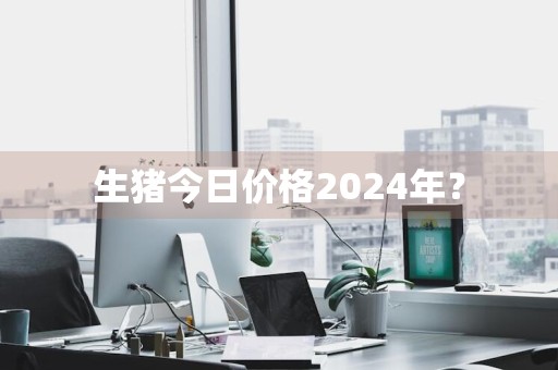 生猪今日价格2024年？